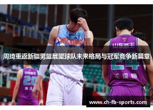 周琦重返新疆男篮展望球队未来格局与冠军竞争新篇章