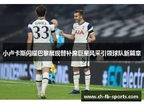 小卢卡斯闪耀巴黎展现替补席巨星风采引领球队新篇章 小卢卡斯闪耀巴黎展现替补席巨星风采引领球队新篇章