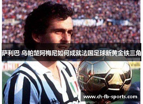 萨利巴 乌帕楚阿梅尼如何成就法国足球新黄金铁三角 萨利巴 乌帕楚阿梅尼如何成就法国足球新黄金铁三角