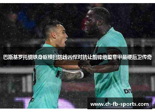 巴斯基罗托钢铁身躯横扫防线凶悍对抗让前锋绝望意甲最硬后卫传奇