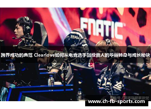 跨界成功的典范 Clearlove如何从电竞选手到投资人的华丽转身与成长秘诀 跨界成功的典范 Clearlove如何从电竞选手到投资人的华丽转身与成长秘诀